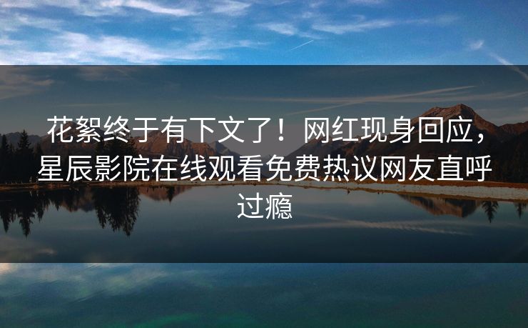 花絮终于有下文了！网红现身回应，星辰影院在线观看免费热议网友直呼过瘾