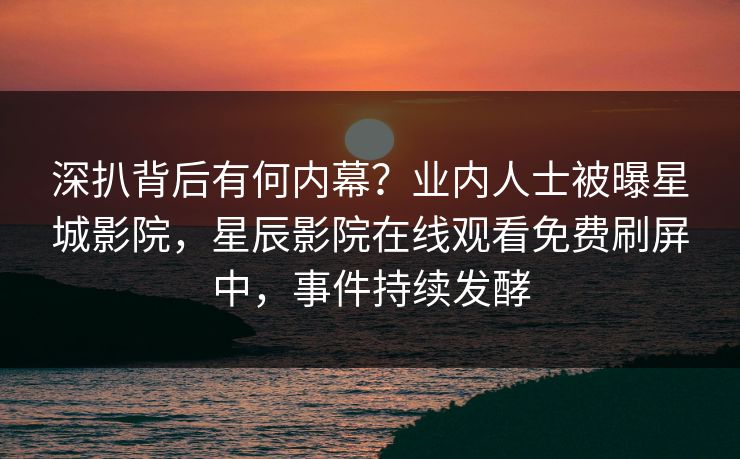 深扒背后有何内幕？业内人士被曝星城影院，星辰影院在线观看免费刷屏中，事件持续发酵