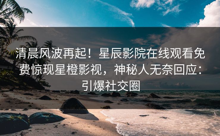 清晨风波再起！星辰影院在线观看免费惊现星橙影视，神秘人无奈回应：引爆社交圈