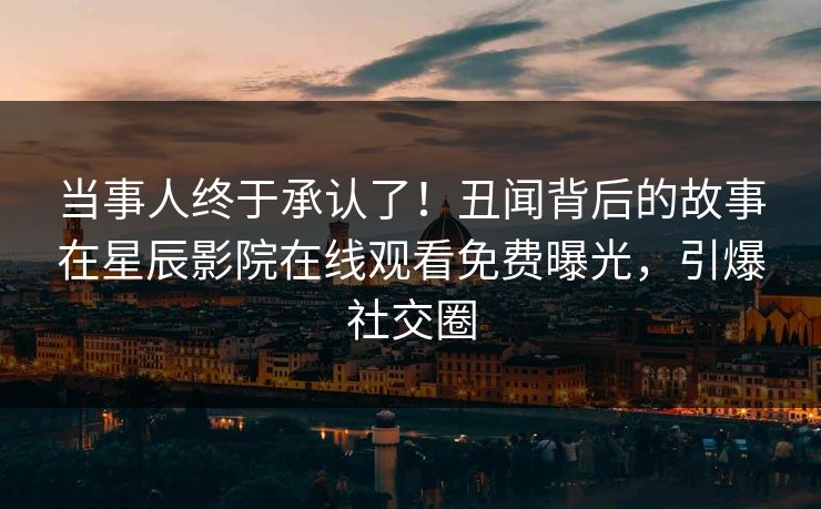 当事人终于承认了！丑闻背后的故事在星辰影院在线观看免费曝光，引爆社交圈