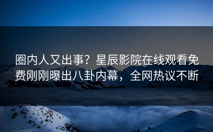 圈内人又出事？星辰影院在线观看免费刚刚曝出八卦内幕，全网热议不断