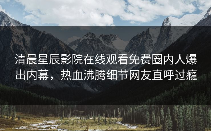 清晨星辰影院在线观看免费圈内人爆出内幕，热血沸腾细节网友直呼过瘾