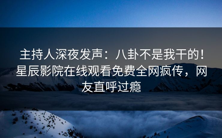 主持人深夜发声：八卦不是我干的！星辰影院在线观看免费全网疯传，网友直呼过瘾