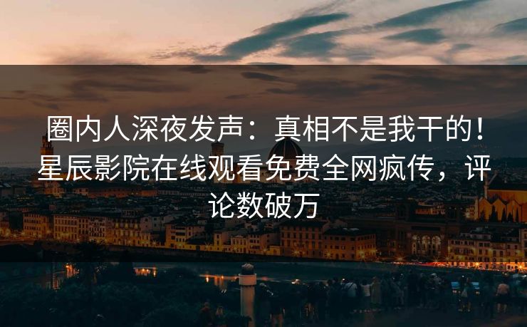 圈内人深夜发声：真相不是我干的！星辰影院在线观看免费全网疯传，评论数破万