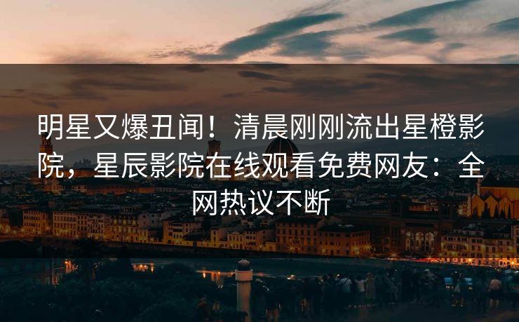 明星又爆丑闻！清晨刚刚流出星橙影院，星辰影院在线观看免费网友：全网热议不断