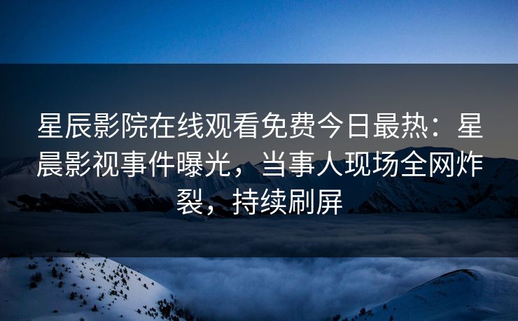 星辰影院在线观看免费今日最热：星晨影视事件曝光，当事人现场全网炸裂，持续刷屏