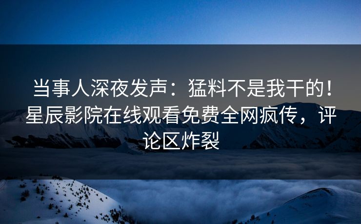 当事人深夜发声：猛料不是我干的！星辰影院在线观看免费全网疯传，评论区炸裂