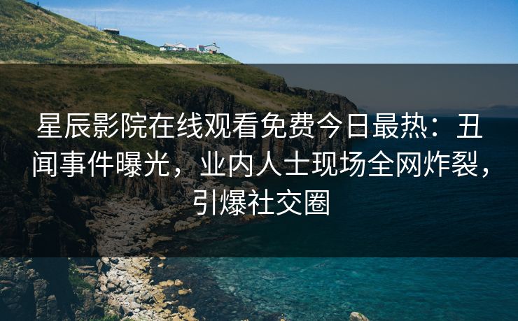 星辰影院在线观看免费今日最热：丑闻事件曝光，业内人士现场全网炸裂，引爆社交圈
