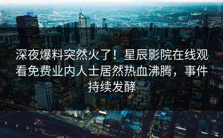 深夜爆料突然火了！星辰影院在线观看免费业内人士居然热血沸腾，事件持续发酵