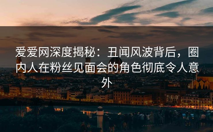 爱爱网深度揭秘：丑闻风波背后，圈内人在粉丝见面会的角色彻底令人意外