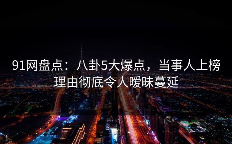 91网盘点：八卦5大爆点，当事人上榜理由彻底令人暧昧蔓延