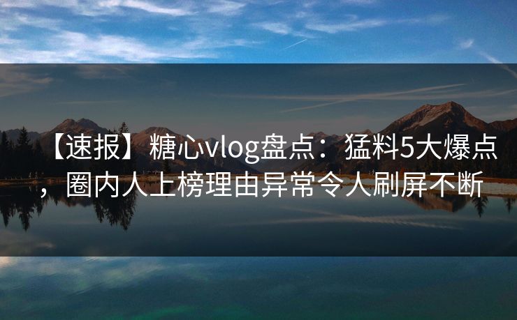 【速报】糖心vlog盘点：猛料5大爆点，圈内人上榜理由异常令人刷屏不断