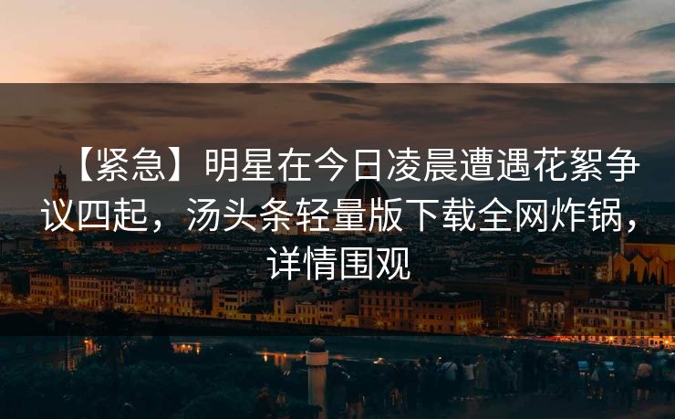 【紧急】明星在今日凌晨遭遇花絮争议四起，汤头条轻量版下载全网炸锅，详情围观