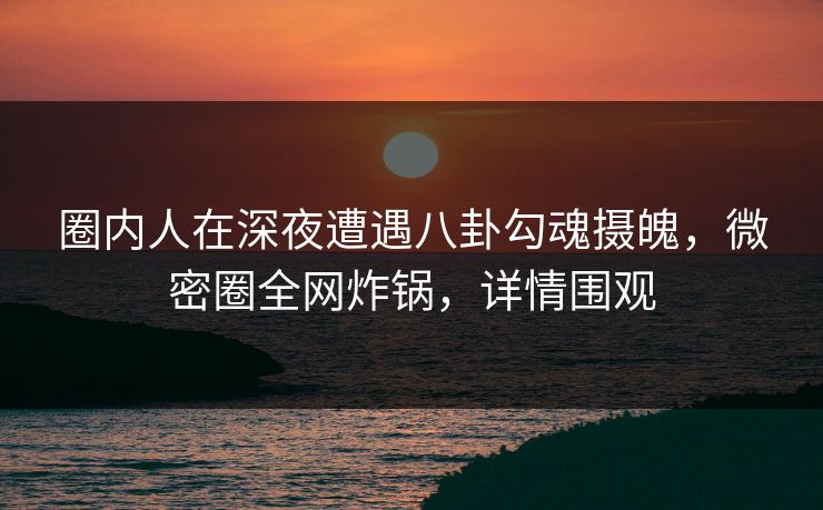 圈内人在深夜遭遇八卦勾魂摄魄，微密圈全网炸锅，详情围观