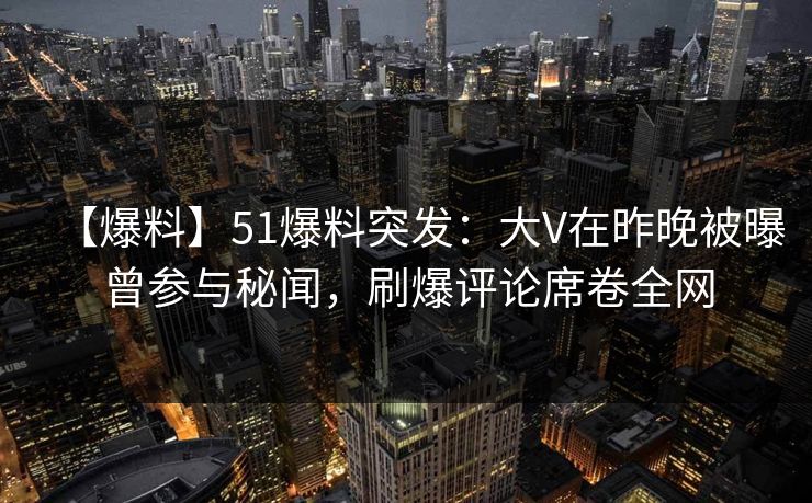 【爆料】51爆料突发：大V在昨晚被曝曾参与秘闻，刷爆评论席卷全网