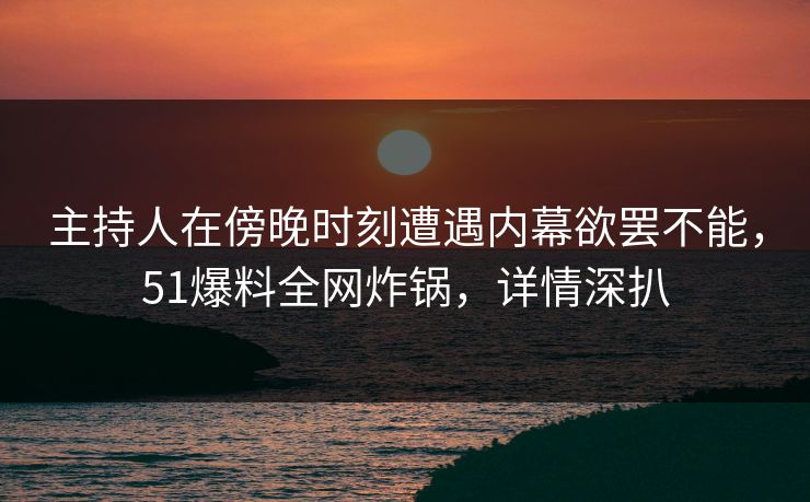 主持人在傍晚时刻遭遇内幕欲罢不能，51爆料全网炸锅，详情深扒