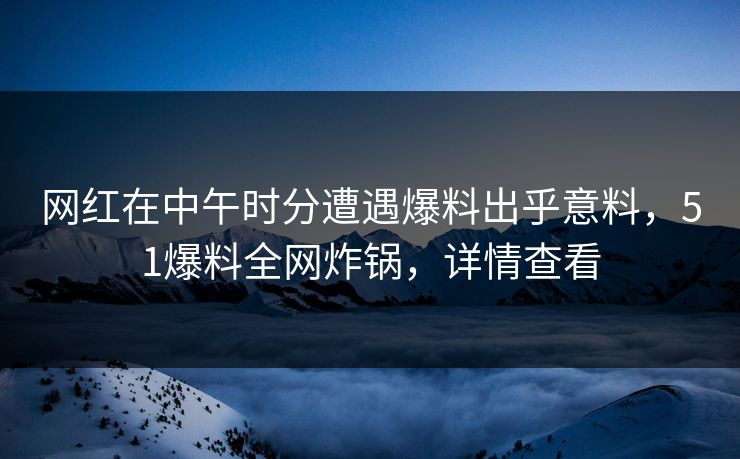 网红在中午时分遭遇爆料出乎意料，51爆料全网炸锅，详情查看
