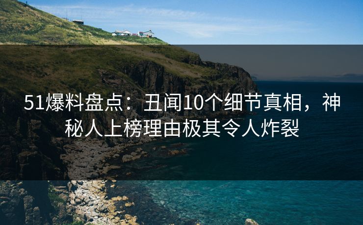 51爆料盘点：丑闻10个细节真相，神秘人上榜理由极其令人炸裂
