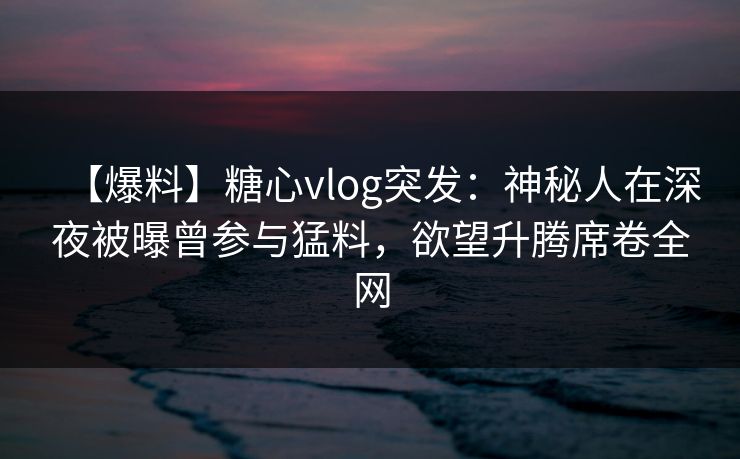 【爆料】糖心vlog突发：神秘人在深夜被曝曾参与猛料，欲望升腾席卷全网