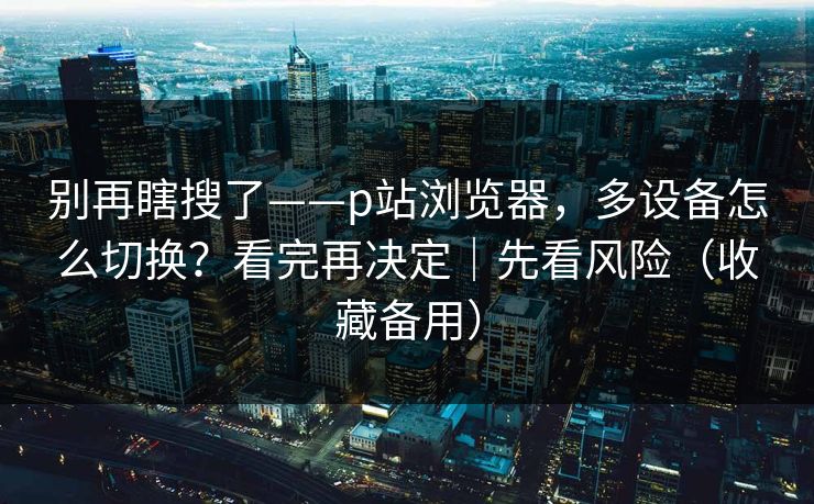 别再瞎搜了——p站浏览器，多设备怎么切换？看完再决定｜先看风险（收藏备用）