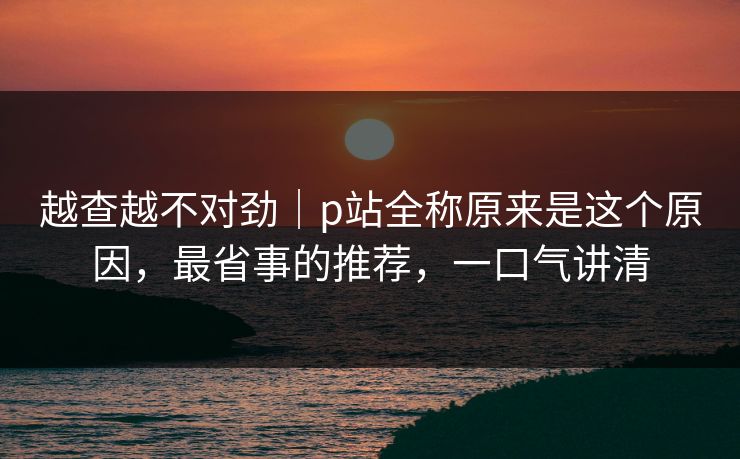 越查越不对劲｜p站全称原来是这个原因，最省事的推荐，一口气讲清