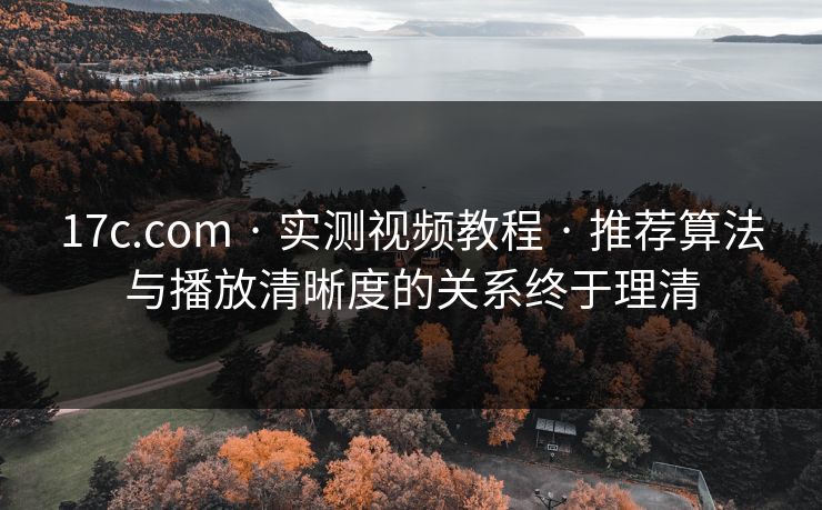 17c.com · 实测视频教程 · 推荐算法与播放清晰度的关系终于理清